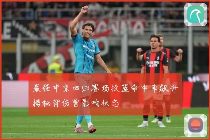 最强申京回归赛场投篮命中率飙升揭秘背伤曾影响状态