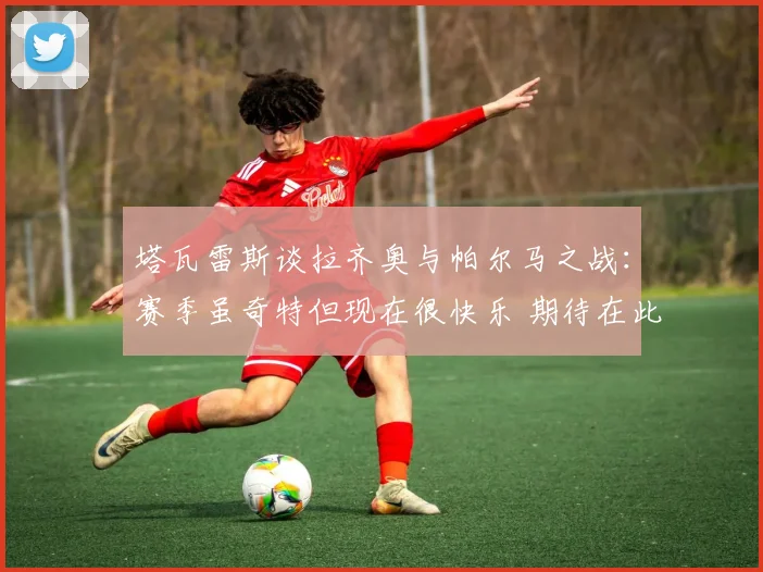 塔瓦雷斯谈拉齐奥与帕尔马之战：赛季虽奇特但现在很快乐 期待在此赢得荣誉