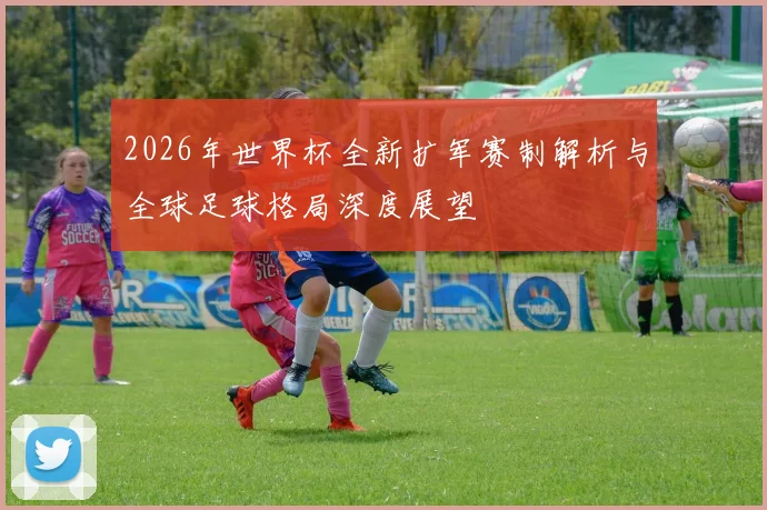 2026年世界杯全新扩军赛制解析与全球足球格局深度展望
