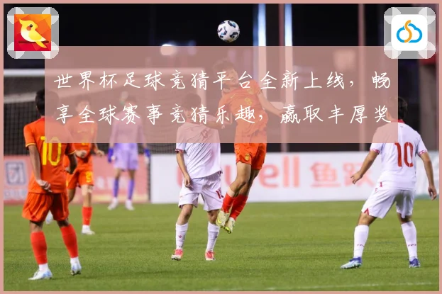 世界杯足球竞猜平台全新上线，畅享全球赛事竞猜乐趣，赢取丰厚奖励与大奖