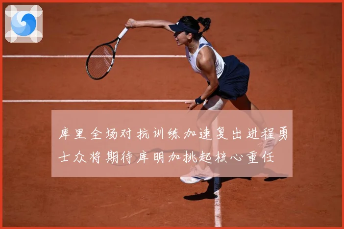 库里全场对抗训练加速复出进程勇士众将期待库明加挑起核心重任