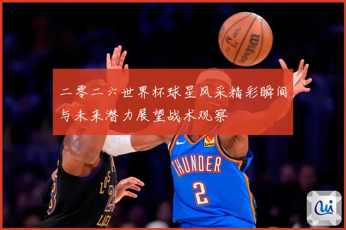 二零二六世界杯球星风采精彩瞬间与未来潜力展望战术观察