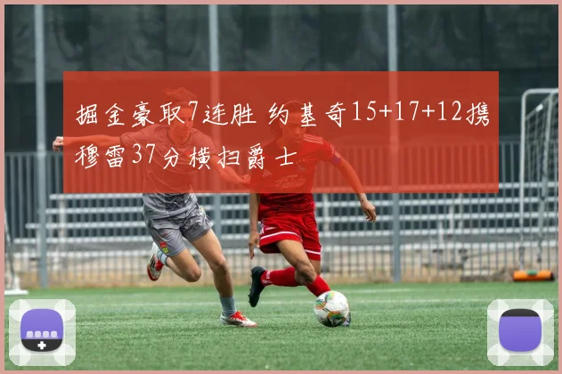 掘金豪取7连胜 约基奇15+17+12携穆雷37分横扫爵士