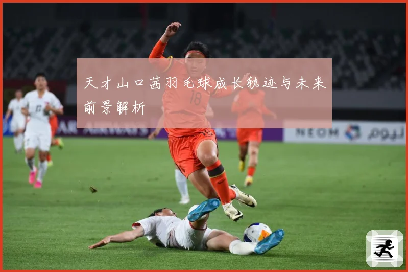 天才山口茜羽毛球成长轨迹与未来前景解析