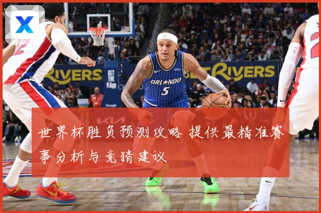 世界杯胜负预测攻略 提供最精准赛事分析与竞猜建议