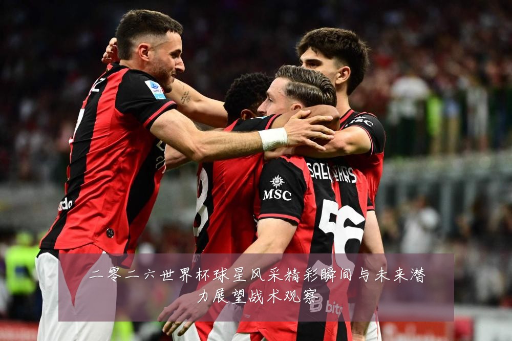 二零二六世界杯球星风采精彩瞬间与未来潜力展望战术观察