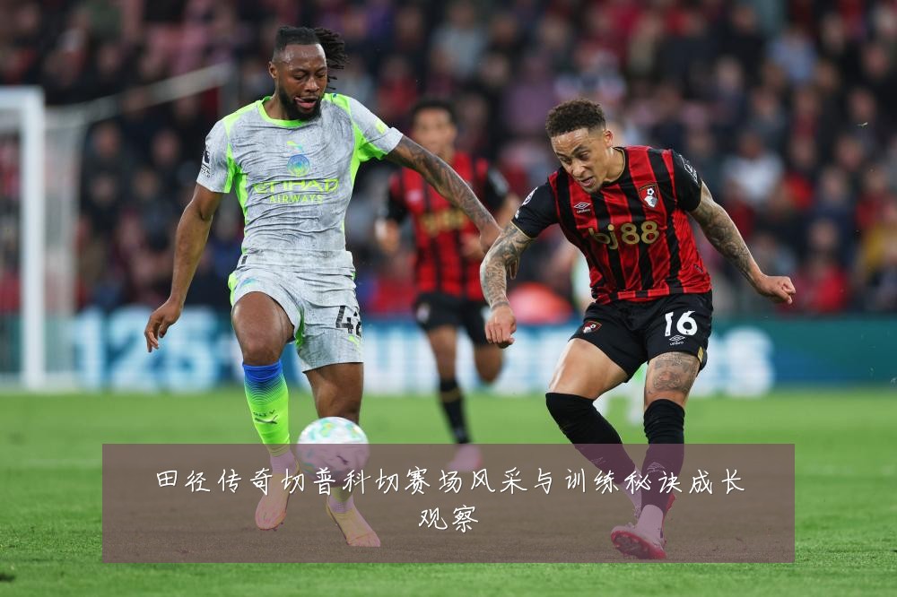 田径传奇切普科切赛场风采与训练秘诀成长观察